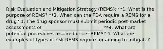 Risk Evaluation and Mitigation Strategy (REMS): **1. What is the purpose of REMS? **2. When can the FDA require a REMS for a drug? 3. The drug sponsor must submit periodic post-market assessments of __________________________ **4. What are potential procedures required under REMS? 5. What are examples of types of risk REMS require for aiming to mitigate?