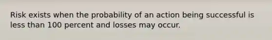 Risk exists when the probability of an action being successful is less than 100 percent and losses may occur.