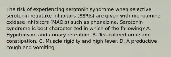 The risk of experiencing serotonin syndrome when selective serotonin reuptake inhibitors (SSRIs) are given with monoamine oxidase inhibitors (MAOIs) such as phenelzine. Serotonin syndrome is best characterized in which of the following? A. Hypotension and urinary retention. B. Tea-colored urine and constipation. C. Muscle rigidity and high fever. D. A productive cough and vomiting.