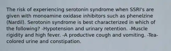 The risk of experiencing serotonin syndrome when SSRI's are given with monoamine oxidase inhibitors such as phenelzine (Nardil). Serotonin syndrome is best characterized in which of the following? -Hypotension and urinary retention. -Muscle rigidity and high fever. -A productive cough and vomiting. -Tea-colored urine and constipation.