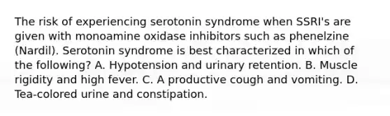 The risk of experiencing serotonin syndrome when SSRI's are given with monoamine oxidase inhibitors such as phenelzine (Nardil). Serotonin syndrome is best characterized in which of the following? A. Hypotension and urinary retention. B. Muscle rigidity and high fever. C. A productive cough and vomiting. D. Tea-colored urine and constipation.