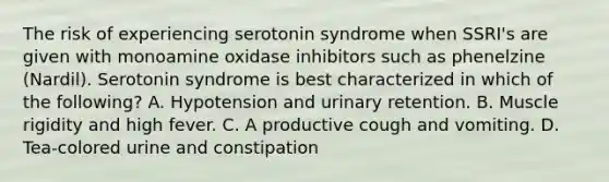 The risk of experiencing serotonin syndrome when SSRI's are given with monoamine oxidase inhibitors such as phenelzine (Nardil). Serotonin syndrome is best characterized in which of the following? A. Hypotension and urinary retention. B. Muscle rigidity and high fever. C. A productive cough and vomiting. D. Tea-colored urine and constipation