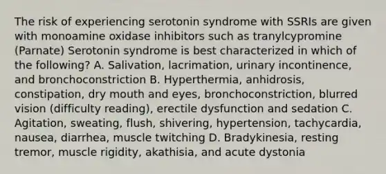 The risk of experiencing serotonin syndrome with SSRIs are given with monoamine oxidase inhibitors such as tranylcypromine (Parnate) Serotonin syndrome is best characterized in which of the following? A. Salivation, lacrimation, urinary incontinence, and bronchoconstriction B. Hyperthermia, anhidrosis, constipation, dry mouth and eyes, bronchoconstriction, blurred vision (difficulty reading), erectile dysfunction and sedation C. Agitation, sweating, flush, shivering, hypertension, tachycardia, nausea, diarrhea, muscle twitching D. Bradykinesia, resting tremor, muscle rigidity, akathisia, and acute dystonia