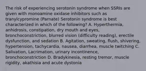 The risk of experiencing serotonin syndrome when SSRIs are given with monoamine oxidase inhibitors such as tranylcypromine (Parnate) Serotonin syndrome is best characterized in which of the following? A. Hyperthermia, anhidrosis, constipation, dry mouth and eyes, bronchoconstriction, blurred vision (difficulty reading), erectile dysfunction, and sedation B. Agitation, sweating, flush, shivering, hypertension, tachycardia, nausea, diarrhea, muscle twitching C. Salivation, Lacrimation, urinary incontinence, bronchoconstriction D. Bradykinesia, resting tremor, muscle rigidity, akathisia and acute dystonia