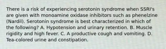 There is a risk of experiencing serotonin syndrome when SSRI's are given with monoamine oxidase inhibitors such as phenelzine (Nardil). Serotonin syndrome is best characterized in which of the following? A. Hypotension and urinary retention. B. Muscle rigidity and high fever. C. A productive cough and vomiting. D. Tea-colored urine and constipation.