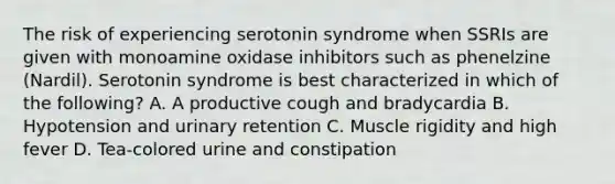 The risk of experiencing serotonin syndrome when SSRIs are given with monoamine oxidase inhibitors such as phenelzine (Nardil). Serotonin syndrome is best characterized in which of the following? A. A productive cough and bradycardia B. Hypotension and urinary retention C. Muscle rigidity and high fever D. Tea-colored urine and constipation