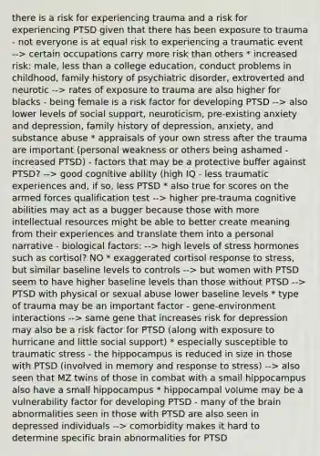 there is a risk for experiencing trauma and a risk for experiencing PTSD given that there has been exposure to trauma - not everyone is at equal risk to experiencing a traumatic event --> certain occupations carry more risk than others * increased risk: male, less than a college education, conduct problems in childhood, family history of psychiatric disorder, extroverted and neurotic --> rates of exposure to trauma are also higher for blacks - being female is a risk factor for developing PTSD --> also lower levels of social support, neuroticism, pre-existing anxiety and depression, family history of depression, anxiety, and substance abuse * appraisals of your own stress after the trauma are important (personal weakness or others being ashamed - increased PTSD) - factors that may be a protective buffer against PTSD? --> good cognitive ability (high IQ - less traumatic experiences and, if so, less PTSD * also true for scores on the armed forces qualification test --> higher pre-trauma cognitive abilities may act as a bugger because those with more intellectual resources might be able to better create meaning from their experiences and translate them into a personal narrative - biological factors: --> high levels of stress hormones such as cortisol? NO * exaggerated cortisol response to stress, but similar baseline levels to controls --> but women with PTSD seem to have higher baseline levels than those without PTSD --> PTSD with physical or sexual abuse lower baseline levels * type of trauma may be an important factor - gene-environment interactions --> same gene that increases risk for depression may also be a risk factor for PTSD (along with exposure to hurricane and little social support) * especially susceptible to traumatic stress - the hippocampus is reduced in size in those with PTSD (involved in memory and response to stress) --> also seen that MZ twins of those in combat with a small hippocampus also have a small hippocampus * hippocampal volume may be a vulnerability factor for developing PTSD - many of the brain abnormalities seen in those with PTSD are also seen in depressed individuals --> comorbidity makes it hard to determine specific brain abnormalities for PTSD