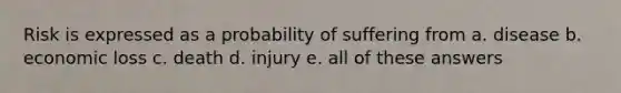 Risk is expressed as a probability of suffering from a. disease b. economic loss c. death d. injury e. all of these answers