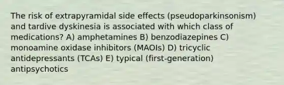 The risk of extrapyramidal side effects (pseudoparkinsonism) and tardive dyskinesia is associated with which class of medications? A) amphetamines B) benzodiazepines C) monoamine oxidase inhibitors (MAOIs) D) tricyclic antidepressants (TCAs) E) typical (first-generation) antipsychotics