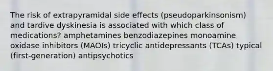 The risk of extrapyramidal side effects (pseudoparkinsonism) and tardive dyskinesia is associated with which class of medications? amphetamines benzodiazepines monoamine oxidase inhibitors (MAOIs) tricyclic antidepressants (TCAs) typical (first-generation) antipsychotics