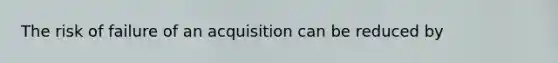The risk of failure of an acquisition can be reduced by