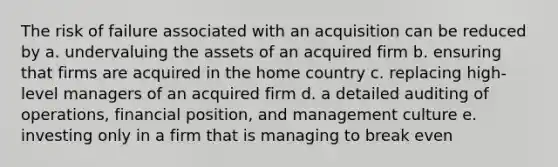 The risk of failure associated with an acquisition can be reduced by a. undervaluing the assets of an acquired firm b. ensuring that firms are acquired in the home country c. replacing high-level managers of an acquired firm d. a detailed auditing of operations, financial position, and management culture e. investing only in a firm that is managing to break even