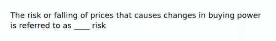 The risk or falling of prices that causes changes in buying power is referred to as ____ risk