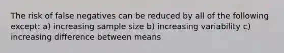 The risk of false negatives can be reduced by all of the following except: a) increasing sample size b) increasing variability c) increasing difference between means