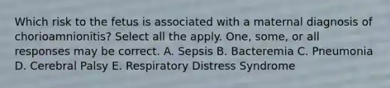 Which risk to the fetus is associated with a maternal diagnosis of chorioamnionitis? Select all the apply. One, some, or all responses may be correct. A. Sepsis B. Bacteremia C. Pneumonia D. Cerebral Palsy E. Respiratory Distress Syndrome