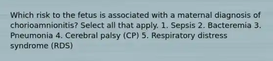 Which risk to the fetus is associated with a maternal diagnosis of chorioamnionitis? Select all that apply. 1. Sepsis 2. Bacteremia 3. Pneumonia 4. Cerebral palsy (CP) 5. Respiratory distress syndrome (RDS)