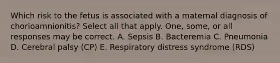 Which risk to the fetus is associated with a maternal diagnosis of chorioamnionitis? Select all that apply. One, some, or all responses may be correct. A. Sepsis B. Bacteremia C. Pneumonia D. Cerebral palsy (CP) E. Respiratory distress syndrome (RDS)