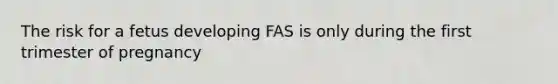 The risk for a fetus developing FAS is only during the first trimester of pregnancy