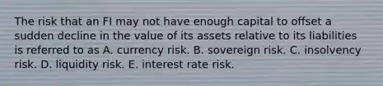 The risk that an FI may not have enough capital to offset a sudden decline in the value of its assets relative to its liabilities is referred to as A. currency risk. B. sovereign risk. C. insolvency risk. D. liquidity risk. E. interest rate risk.