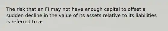 The risk that an FI may not have enough capital to offset a sudden decline in the value of its assets relative to its liabilities is referred to as