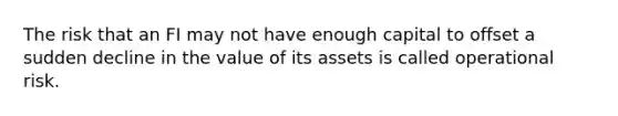 The risk that an FI may not have enough capital to offset a sudden decline in the value of its assets is called operational risk.