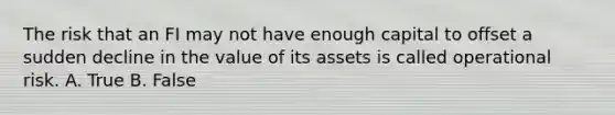 The risk that an FI may not have enough capital to offset a sudden decline in the value of its assets is called operational risk. A. True B. False