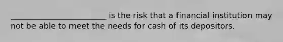 ________________________ is the risk that a financial institution may not be able to meet the needs for cash of its depositors.