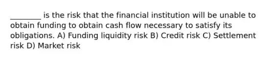 ________ is the risk that the financial institution will be unable to obtain funding to obtain cash flow necessary to satisfy its obligations. A) Funding liquidity risk B) Credit risk C) Settlement risk D) Market risk