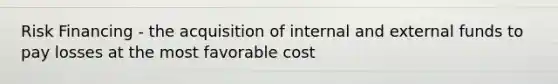 Risk Financing - the acquisition of internal and external funds to pay losses at the most favorable cost