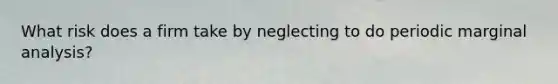 What risk does a firm take by neglecting to do periodic marginal analysis?