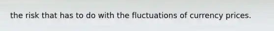 the risk that has to do with the fluctuations of currency prices.