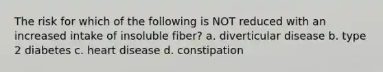 The risk for which of the following is NOT reduced with an increased intake of insoluble fiber? a. diverticular disease b. type 2 diabetes c. heart disease d. constipation