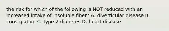 the risk for which of the following is NOT reduced with an increased intake of insoluble fiber? A. diverticular disease B. constipation C. type 2 diabetes D. heart disease