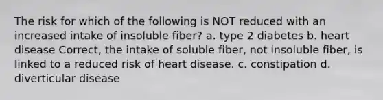 The risk for which of the following is NOT reduced with an increased intake of insoluble fiber? a. type 2 diabetes b. heart disease Correct, the intake of soluble fiber, not insoluble fiber, is linked to a reduced risk of heart disease. c. constipation d. diverticular disease