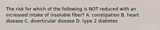 The risk for which of the following is NOT reduced with an increased intake of insoluble fiber? A. constipation B. heart disease C. diverticular disease D. type 2 diabetes