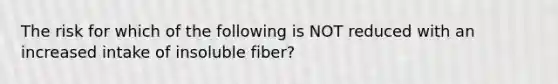 The risk for which of the following is NOT reduced with an increased intake of insoluble fiber?