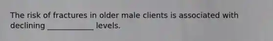 The risk of fractures in older male clients is associated with declining ____________ levels.