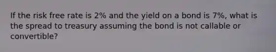 If the risk free rate is 2% and the yield on a bond is 7%, what is the spread to treasury assuming the bond is not callable or convertible?