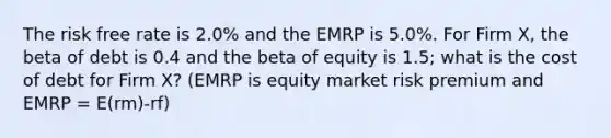 The risk free rate is 2.0% and the EMRP is 5.0%. For Firm X, the beta of debt is 0.4 and the beta of equity is 1.5; what is the cost of debt for Firm X? (EMRP is equity market risk premium and EMRP = E(rm)-rf)