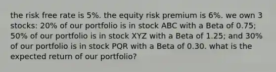 the risk free rate is 5%. the equity risk premium is 6%. we own 3 stocks: 20% of our portfolio is in stock ABC with a Beta of 0.75; 50% of our portfolio is in stock XYZ with a Beta of 1.25; and 30% of our portfolio is in stock PQR with a Beta of 0.30. what is the expected return of our portfolio?