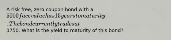 A risk free, zero coupon bond with a 5000 face value has 15 years to maturity. The bond currently trades at3750. What is the yield to maturity of this bond?