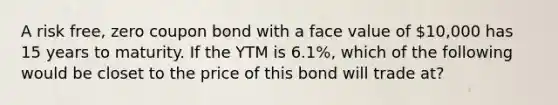 A risk free, zero coupon bond with a face value of 10,000 has 15 years to maturity. If the YTM is 6.1%, which of the following would be closet to the price of this bond will trade at?