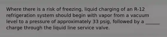 Where there is a risk of freezing, liquid charging of an R-12 refrigeration system should begin with vapor from a vacuum level to a pressure of approximately 33 psig, followed by a ______ charge through the liquid line service valve.