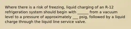 Where there is a risk of freezing, liquid charging of an R-12 refrigeration system should begin with ______ from a vacuum level to a pressure of approximately ___ psig, followed by a liquid charge through the liquid line service valve.