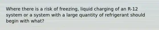 Where there is a risk of freezing, liquid charging of an R-12 system or a system with a large quantity of refrigerant should begin with what?