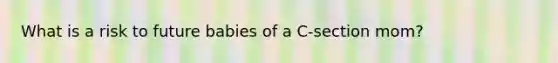 What is a risk to future babies of a C-section mom?