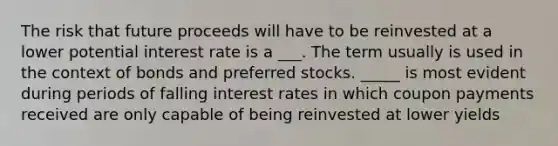 The risk that future proceeds will have to be reinvested at a lower potential interest rate is a ___. The term usually is used in the context of bonds and preferred stocks. _____ is most evident during periods of falling interest rates in which coupon payments received are only capable of being reinvested at lower yields