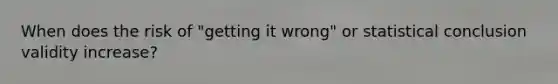 When does the risk of "getting it wrong" or statistical conclusion validity increase?