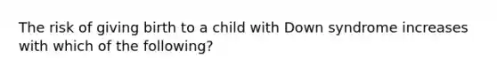 The risk of giving birth to a child with Down syndrome increases with which of the following?