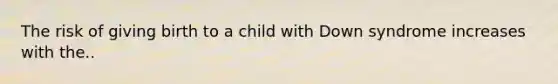 The risk of giving birth to a child with Down syndrome increases with the..